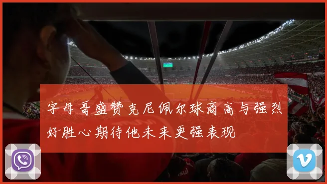 字母哥盛赞克尼佩尔球商高与强烈好胜心期待他未来更强表现