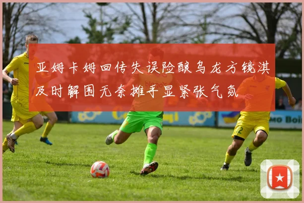 亚姆卡姆回传失误险酿乌龙方镜淇及时解围无奈摊手显紧张气氛