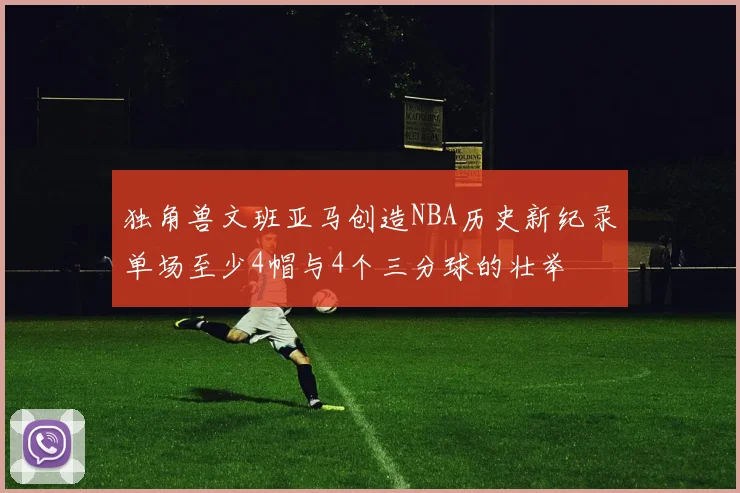 独角兽文班亚马创造NBA历史新纪录单场至少4帽与4个三分球的壮举