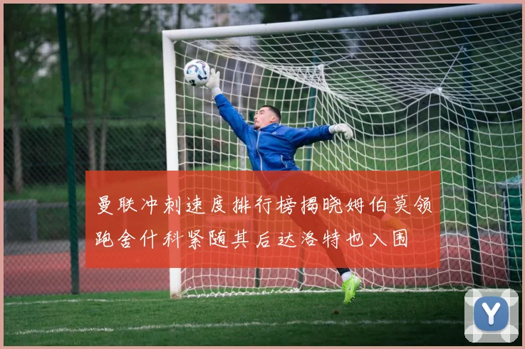 曼联冲刺速度排行榜揭晓姆伯莫领跑舍什科紧随其后达洛特也入围