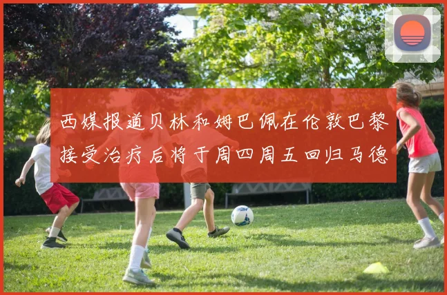 西媒报道贝林和姆巴佩在伦敦巴黎接受治疗后将于周四周五回归马德里