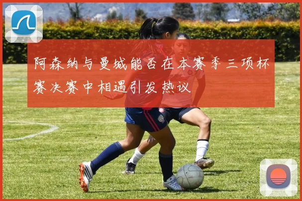 阿森纳与曼城能否在本赛季三项杯赛决赛中相遇引发热议