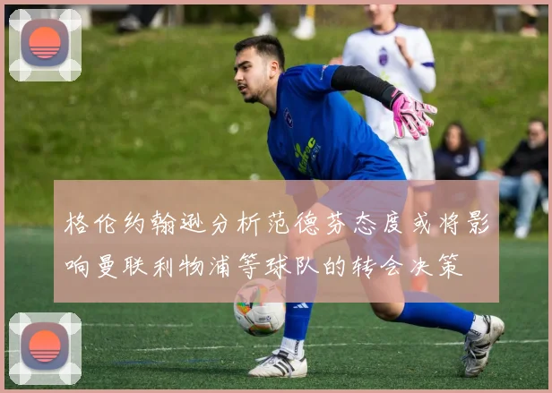 格伦约翰逊分析范德芬态度或将影响曼联利物浦等球队的转会决策