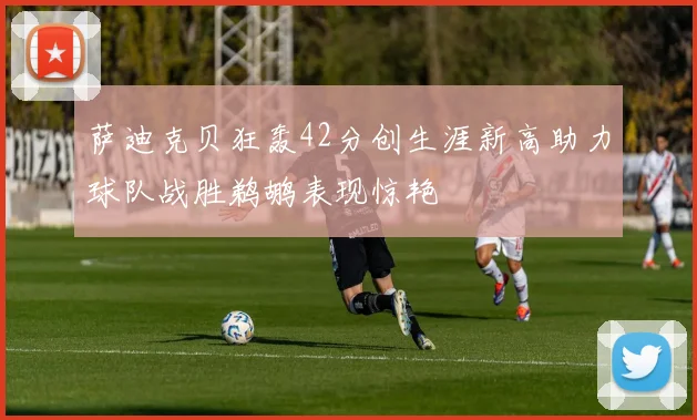 萨迪克贝狂轰42分创生涯新高助力球队战胜鹈鹕表现惊艳