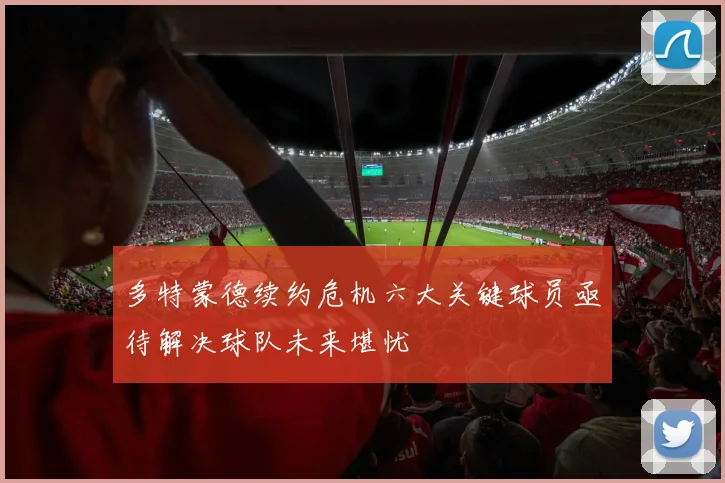 多特蒙德续约危机六大关键球员亟待解决球队未来堪忧