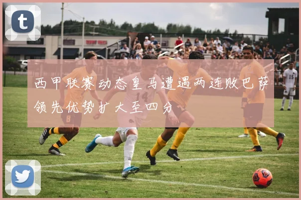 西甲联赛动态皇马遭遇两连败巴萨领先优势扩大至四分