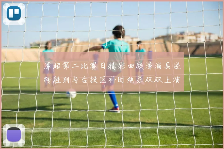漳超第二比赛日精彩回顾漳浦县逆转胜利与台投区补时绝杀双双上演