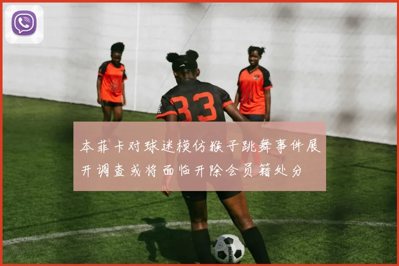 本菲卡对球迷模仿猴子跳舞事件展开调查或将面临开除会员籍处分