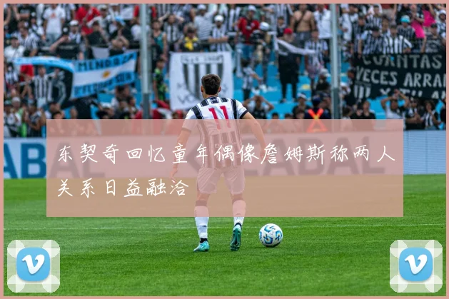 东契奇回忆童年偶像詹姆斯称两人关系日益融洽
